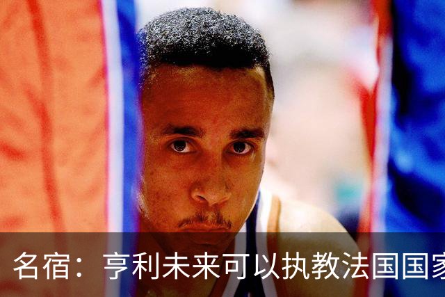 名宿：亨利未来可以执教法国国家队，齐达内上任后必须率队夺冠