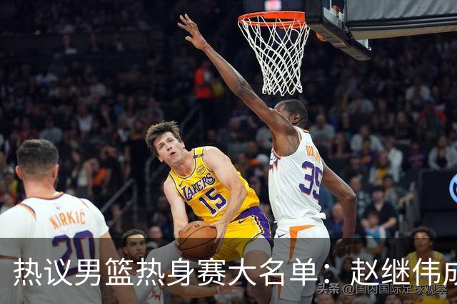热议男篮热身赛大名单：赵继伟成年龄最大老将 广东中锋有望获重用